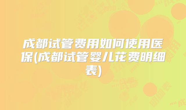 成都试管费用如何使用医保(成都试管婴儿花费明细表)
