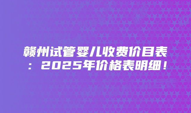 赣州试管婴儿收费价目表：2025年价格表明细！