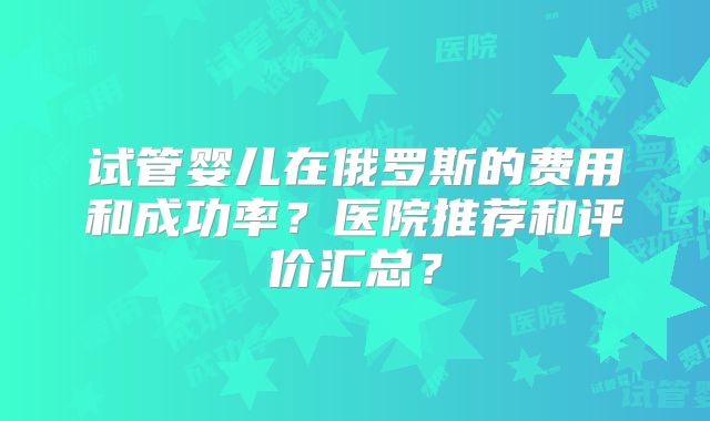 试管婴儿在俄罗斯的费用和成功率?医院推荐和评价汇总?