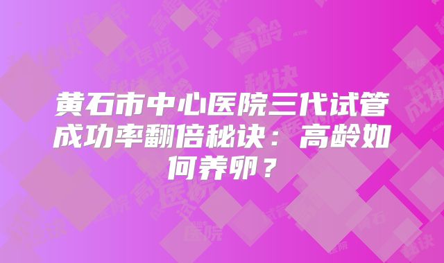 黄石市中心医院三代试管成功率翻倍秘诀:高龄如何养卵?