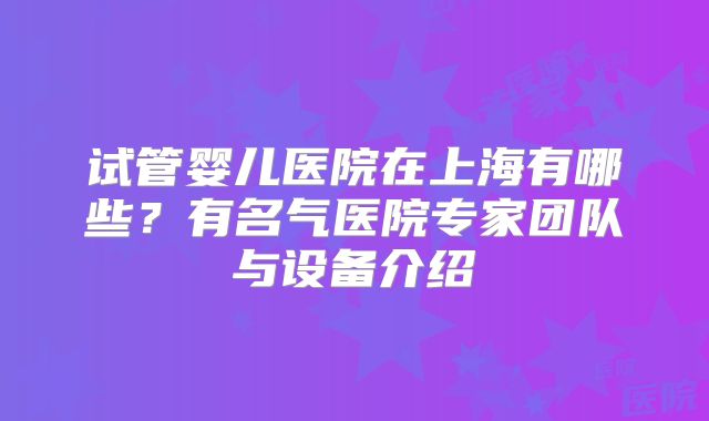 试管婴儿医院在上海有哪些？有名气医院专家团队与设备介绍