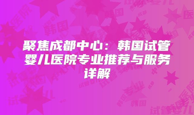 聚焦成都中心：韩国试管婴儿医院专业推荐与服务详解