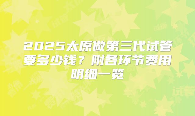 2025太原做第三代试管要多少钱?附各环节费用明细一览