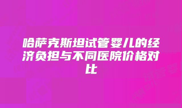 哈萨克斯坦试管婴儿的经济负担与不同医院价格对比