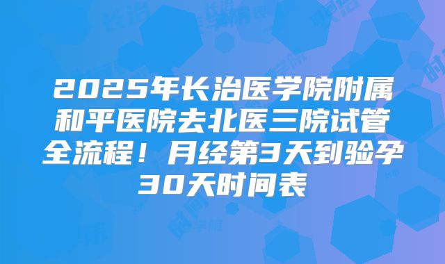 2025年长治医学院附属和平医院去北医三院试管全流程!月经第3天到验孕30天时间表
