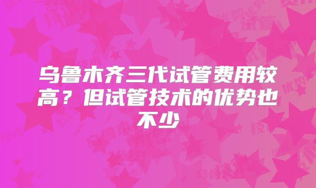 乌鲁木齐三代试管费用较高?但试管技术的优势也不少