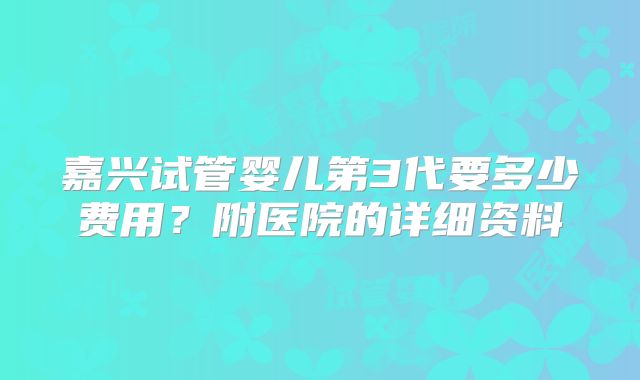 嘉兴试管婴儿第3代要多少费用?附医院的详细资料