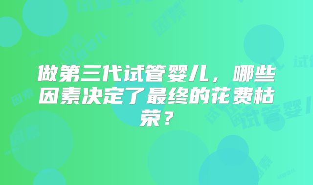 做第三代试管婴儿，哪些因素决定了最终的花费枯荣？