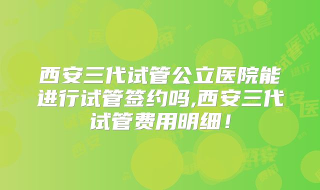 西安三代试管公立医院能进行试管签约吗,西安三代试管费用明细!