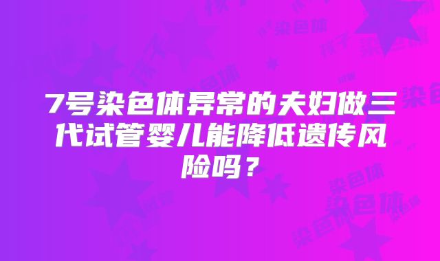 7号染色体异常的夫妇做三代试管婴儿能降低遗传风险吗？