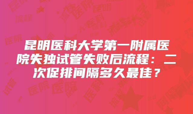 昆明医科大学第一附属医院失独试管失败后流程：二次促排间隔多久最佳？