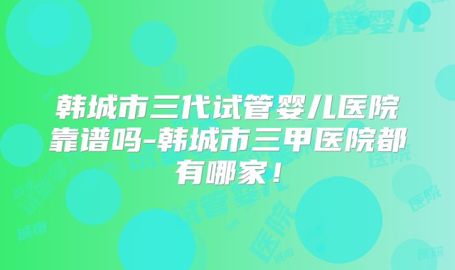 韩城市三代试管婴儿医院靠谱吗-韩城市三甲医院都有哪家!