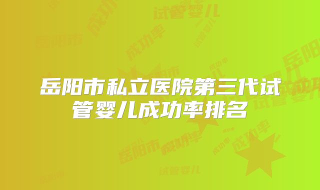 岳阳市私立医院第三代试管婴儿成功率排名