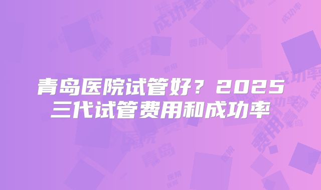 青岛医院试管好?2025三代试管费用和成功率