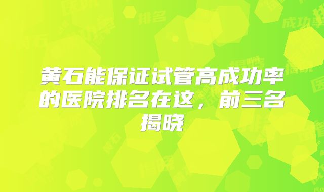 黄石能保证试管高成功率的医院排名在这,前三名揭晓
