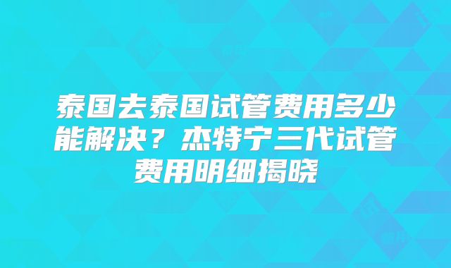 泰国去泰国试管费用多少能解决？杰特宁三代试管费用明细揭晓