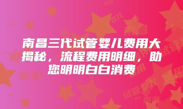 南昌三代试管婴儿费用大揭秘,流程费用明细,助您明明白白消费