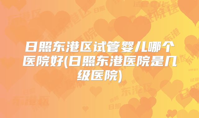 日照东港区试管婴儿哪个医院好(日照东港医院是几级医院)