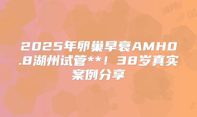 2025年卵巢早衰AMH0.8湖州试管**!38岁真实案例分享
