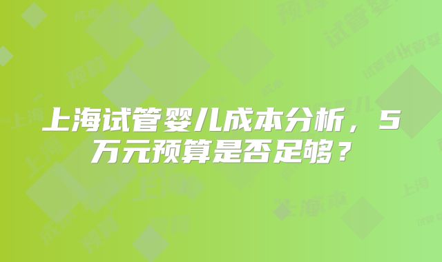 上海试管婴儿成本分析,5万元预算是否足够?