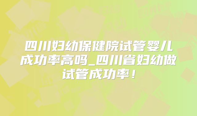 四川妇幼保健院试管婴儿成功率高吗_四川省妇幼做试管成功率！