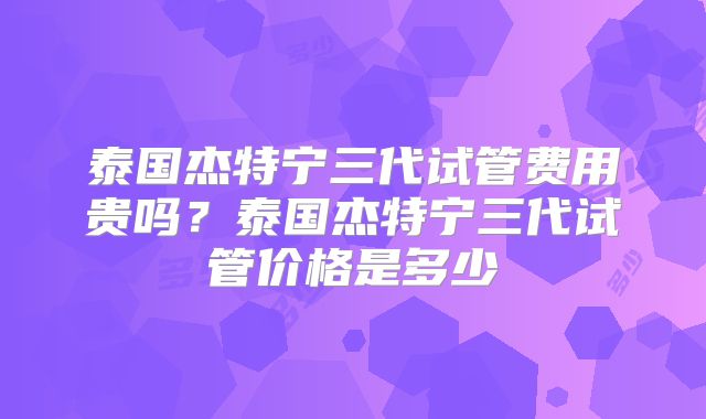 泰国杰特宁三代试管费用贵吗?泰国杰特宁三代试管价格是多少