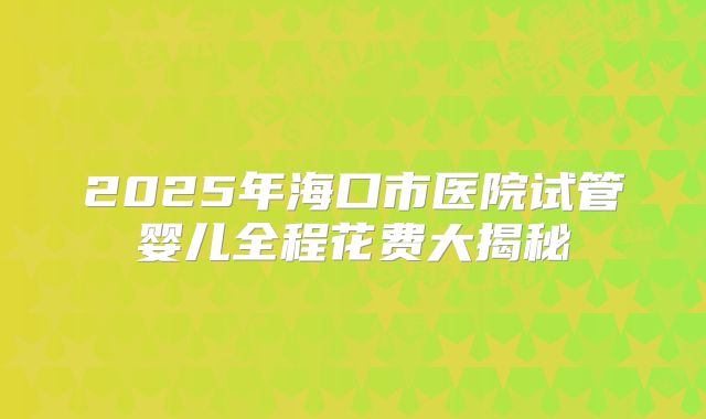 2025年海口市医院试管婴儿全程花费大揭秘