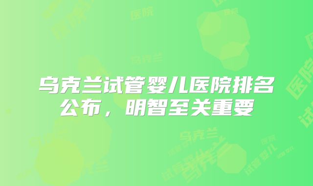 乌克兰试管婴儿医院排名公布,明智至关重要