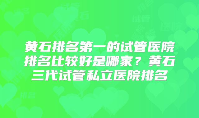 黄石排名第一的试管医院排名比较好是哪家？黄石三代试管私立医院排名