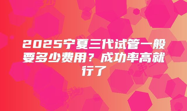 2025宁夏三代试管一般要多少费用?成功率高就行了