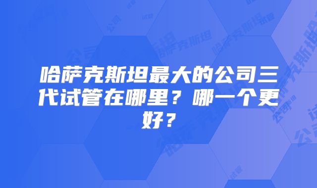 哈萨克斯坦最大的公司三代试管在哪里?哪一个更好?