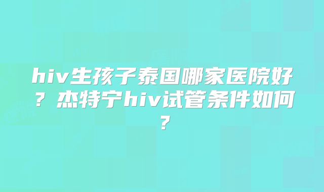 hiv生孩子泰国哪家医院好?杰特宁hiv试管条件如何?