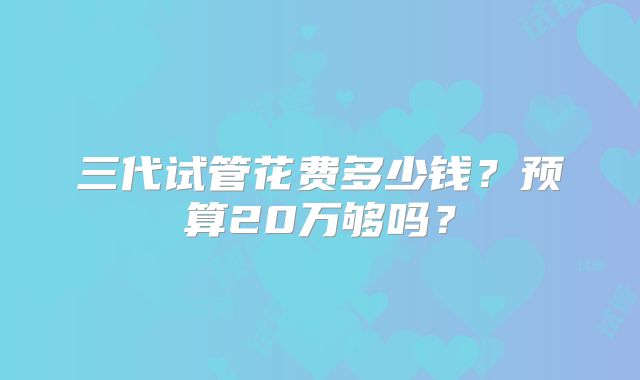 三代试管花费多少钱?预算20万够吗?