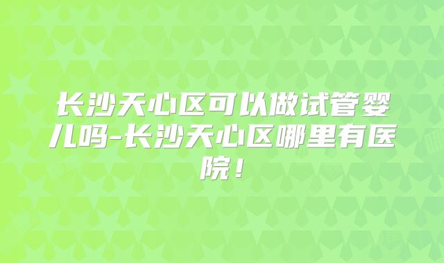 长沙天心区可以做试管婴儿吗-长沙天心区哪里有医院！