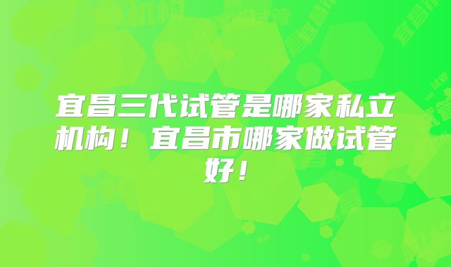 宜昌三代试管是哪家私立机构！宜昌市哪家做试管好！