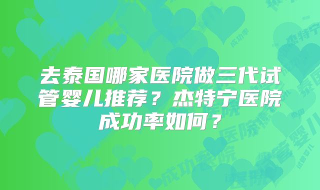 去泰国哪家医院做三代试管婴儿推荐?杰特宁医院成功率如何?