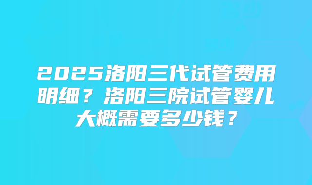 2025洛阳三代试管费用明细?洛阳三院试管婴儿大概需要多少钱?