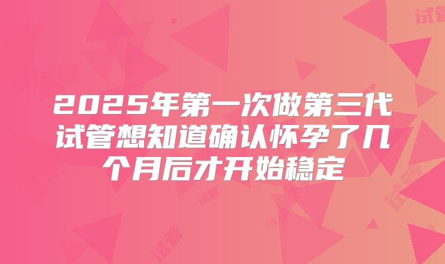 2025年第一次做第三代试管想知道确认怀孕了几个月后才开始稳定