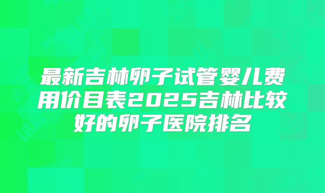 最新吉林卵子试管婴儿费用价目表2025吉林比较好的卵子医院排名