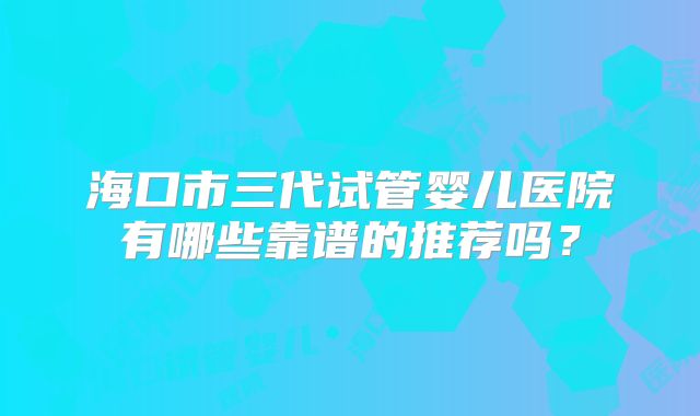 海口市三代试管婴儿医院有哪些靠谱的推荐吗？