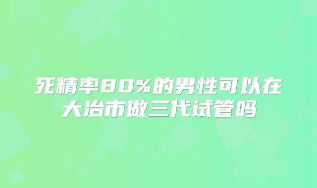 死精率80%的男性可以在大冶市做三代试管吗