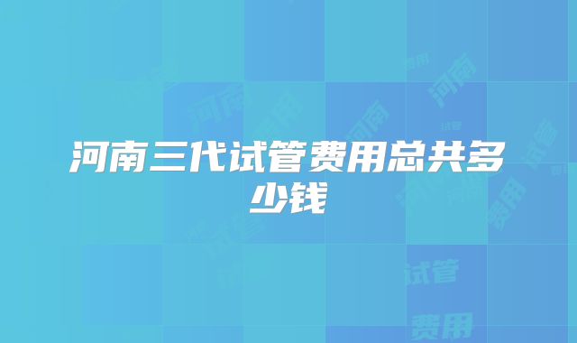 河南三代试管费用总共多少钱
