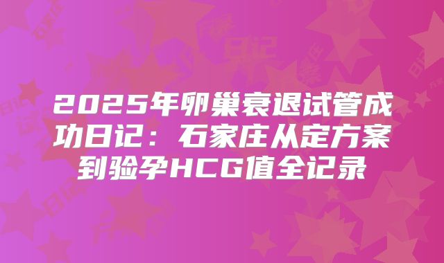 2025年卵巢衰退试管成功日记：石家庄从定方案到验孕HCG值全记录