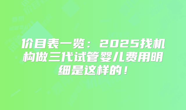 价目表一览：2025找机构做三代试管婴儿费用明细是这样的！
