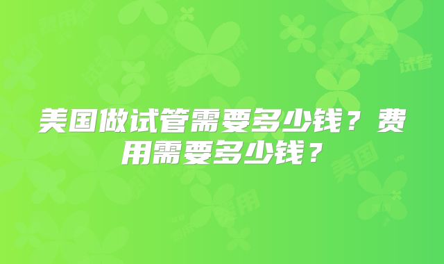 美国做试管需要多少钱?费用需要多少钱?