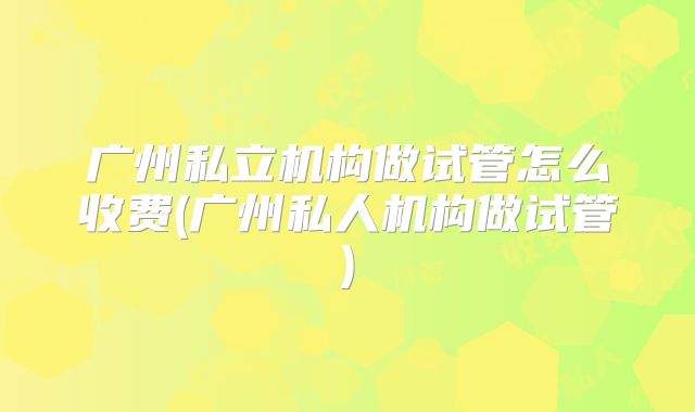 广州私立机构做试管怎么收费(广州私人机构做试管)