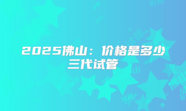 2025佛山:价格是多少三代试管