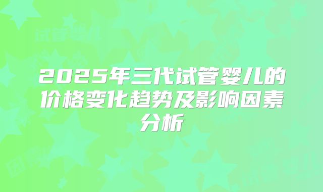 2025年三代试管婴儿的价格变化趋势及影响因素分析