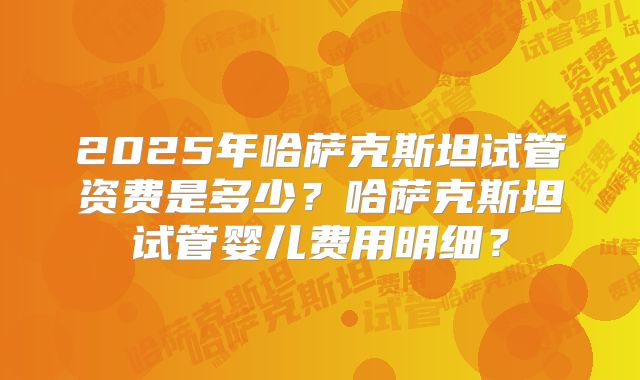 2025年哈萨克斯坦试管资费是多少?哈萨克斯坦试管婴儿费用明细?