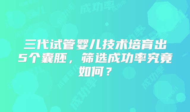三代试管婴儿技术培育出5个囊胚，筛选成功率究竟如何？